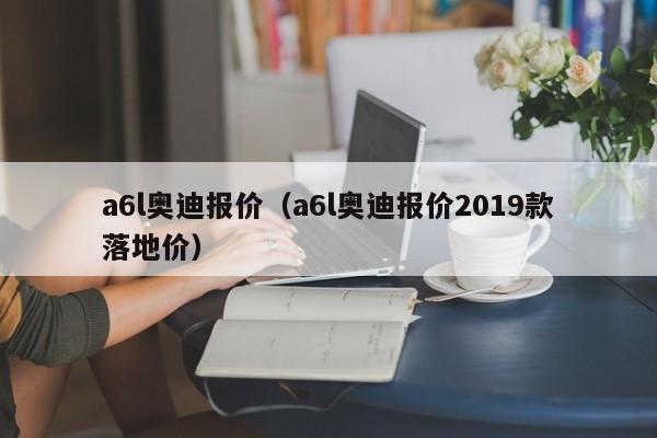 a6l奥迪报价（a6l奥迪报价2019款落地价）