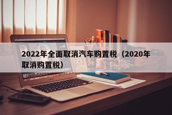 2022年全面取消汽车购置税（2020年取消购置税）