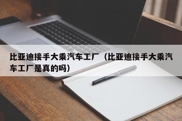 比亚迪接手大乘汽车工厂（比亚迪接手大乘汽车工厂是真的吗）