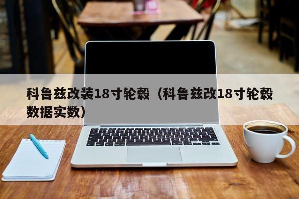 科鲁兹改装18寸轮毂（科鲁兹改18寸轮毂数据实数）