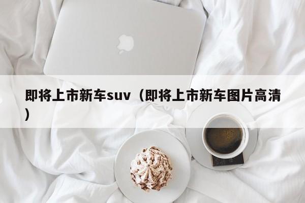 即将上市新车suv（即将上市新车图片高清）