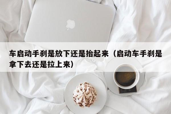 车启动手刹是放下还是抬起来（启动车手刹是拿下去还是拉上来）