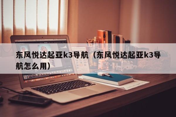 东风悦达起亚k3导航（东风悦达起亚k3导航怎么用）