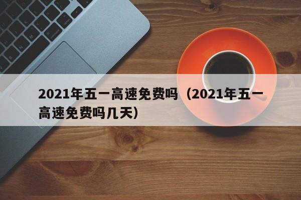 2021年五一高速免费吗（2021年五一高速免费吗几天）