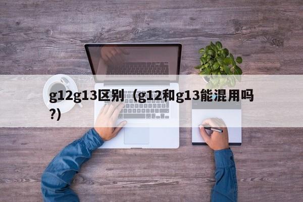 g12g13区别（g12和g13能混用吗?）