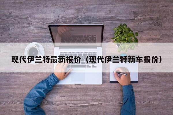 现代伊兰特最新报价（现代伊兰特新车报价）