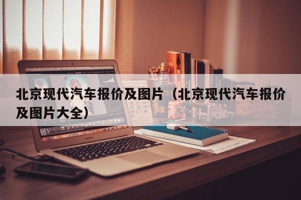 北京现代汽车报价及图片（北京现代汽车报价及图片大全）