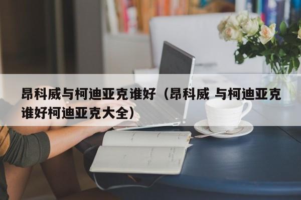 昂科威与柯迪亚克谁好（昂科威 与柯迪亚克谁好柯迪亚克大全）