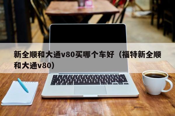 新全顺和大通v80买哪个车好（福特新全顺和大通v80）