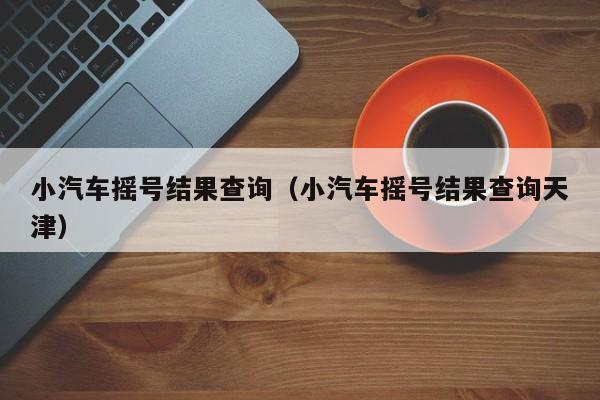 小汽车摇号结果查询（小汽车摇号结果查询天津）