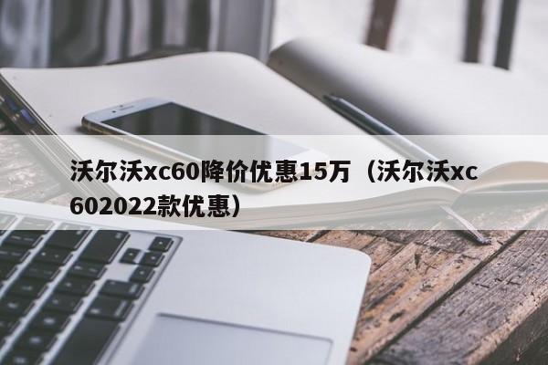 沃尔沃xc60降价优惠15万（沃尔沃xc602022款优惠）