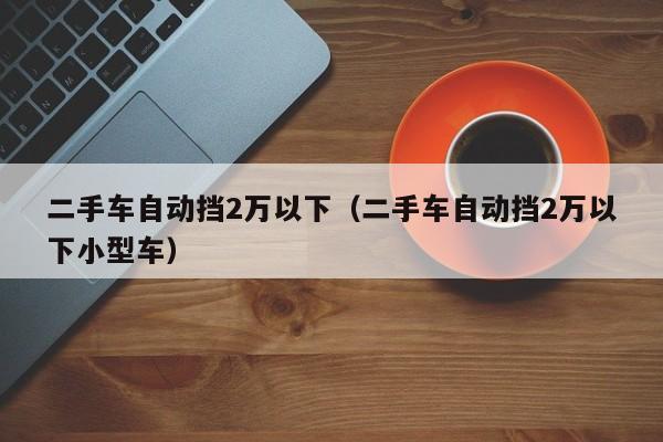 二手车自动挡2万以下（二手车自动挡2万以下小型车）