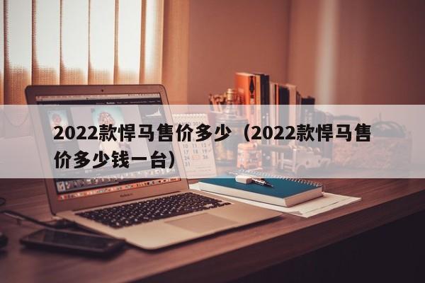 2022款悍马售价多少（2022款悍马售价多少钱一台）