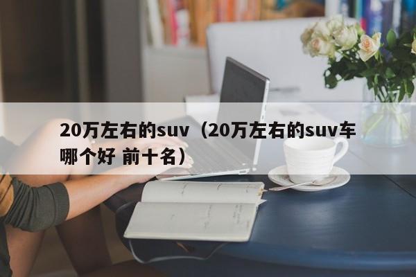 20万左右的suv（20万左右的suv车哪个好 前十名）