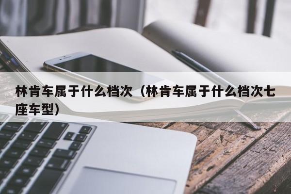 林肯车属于什么档次（林肯车属于什么档次七座车型）