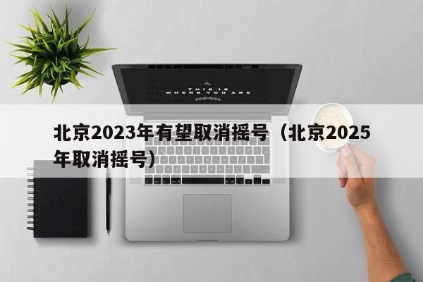 北京2023年有望取消摇号（北京2025年取消摇号）