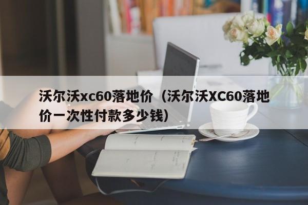 沃尔沃xc60落地价（沃尔沃XC60落地价一次性付款多少钱）