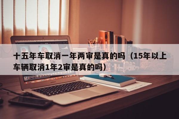 十五年车取消一年两审是真的吗（15年以上车辆取消1年2审是真的吗）