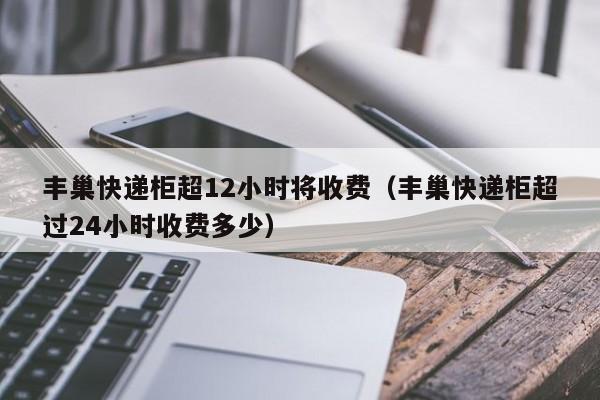 丰巢快递柜超12小时将收费（丰巢快递柜超过24小时收费多少）