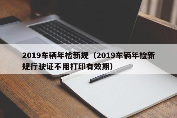 2019车辆年检新规（2019车辆年检新规行驶证不用打印有效期）