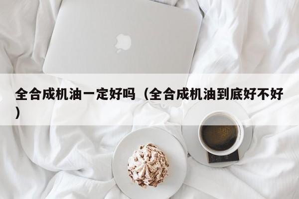 全合成机油一定好吗（全合成机油到底好不好）