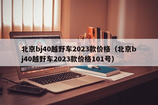 北京bj40越野车2023款价格（北京bj40越野车2023款价格101号）