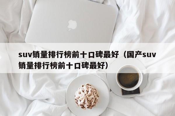 suv销量排行榜前十口碑最好（国产suv销量排行榜前十口碑最好）