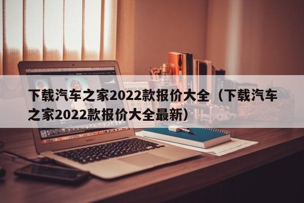 下载汽车之家2022款报价大全（下载汽车之家2022款报价大全最新）