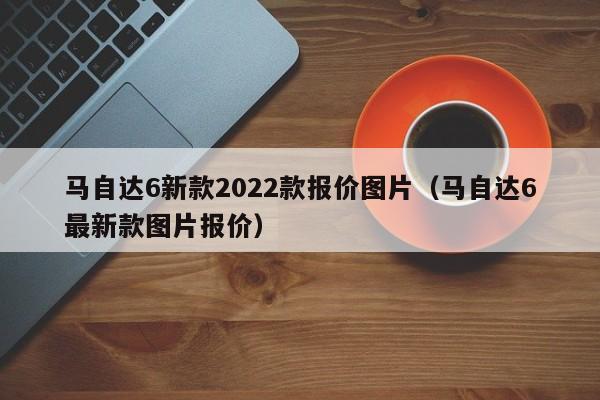 马自达6新款2022款报价图片（马自达6最新款图片报价）